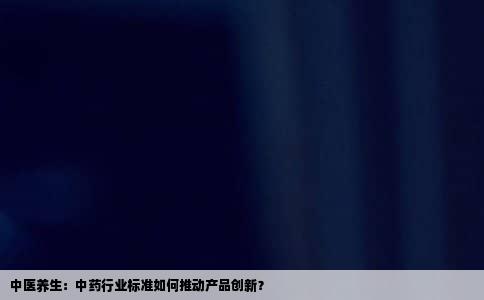 中医养生：中药行业标准如何推动产品创新？