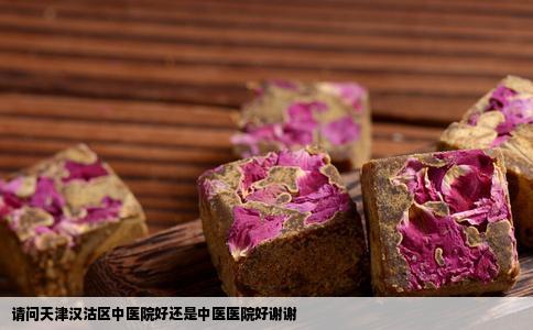 请问天津汉沽区中医院好还是中医医院好谢谢