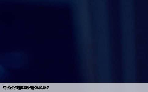 中药茶饮解酒护肝怎么喝？