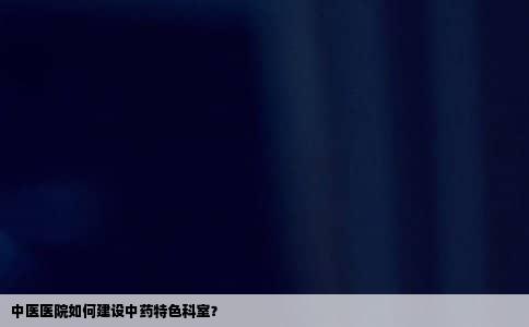 中医医院如何建设中药特色科室？