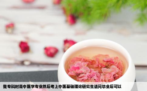 我专科时是中医学专业然后考上中医基础理论研究生请问毕业后可以