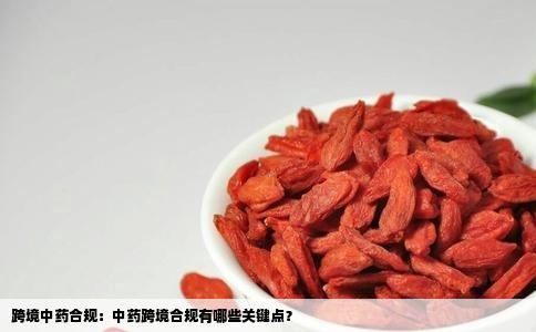 跨境中药合规：中药跨境合规有哪些关键点？