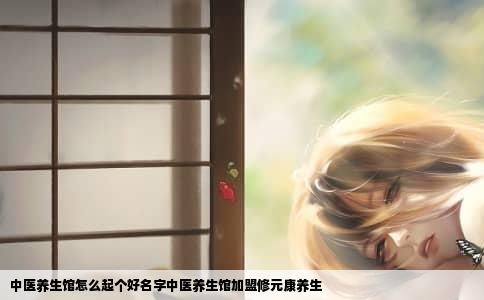 中医养生馆怎么起个好名字中医养生馆加盟修元康养生