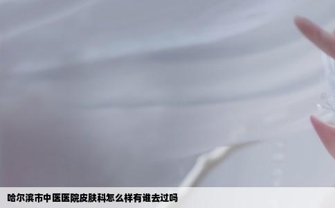 哈尔滨市中医医院皮肤科怎么样有谁去过吗