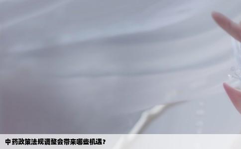 中药政策法规调整会带来哪些机遇？